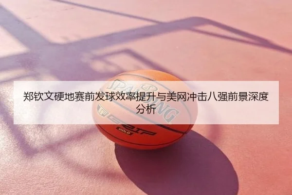 郑钦文硬地赛前发球效率提升与美网冲击八强前景深度分析