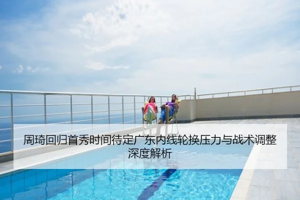 周琦回归首秀时间待定广东内线轮换压力与战术调整深度解析