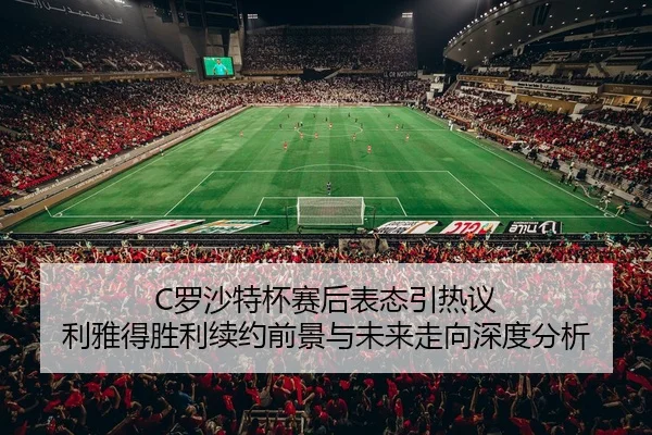 C罗沙特杯赛后表态引热议 利雅得胜利续约前景与未来走向深度分析
