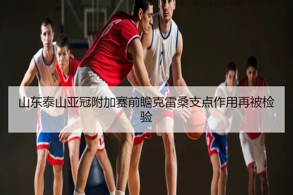 山东泰山亚冠附加赛前瞻克雷桑支点作用再被检验