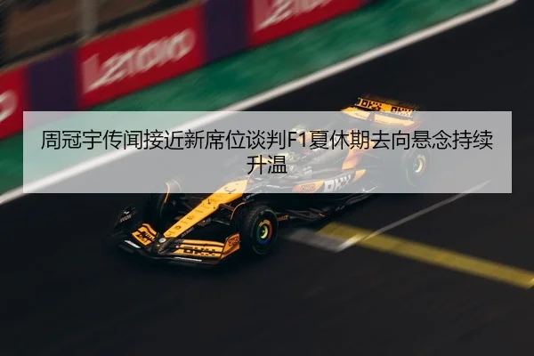 周冠宇传闻接近新席位谈判F1夏休期去向悬念持续升温