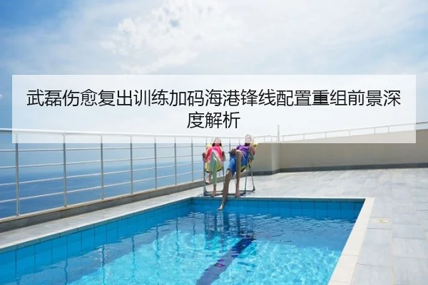 武磊伤愈复出训练加码海港锋线配置重组前景深度解析