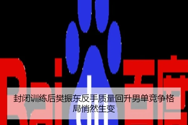 封闭训练后樊振东反手质量回升男单竞争格局悄然生变
