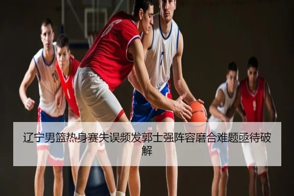 辽宁男篮热身赛失误频发郭士强阵容磨合难题亟待破解
