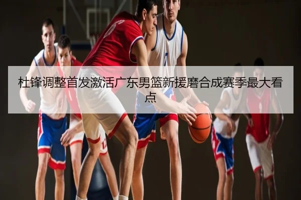 杜锋调整首发激活广东男篮新援磨合成赛季最大看点