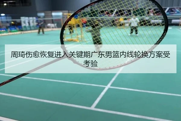 周琦伤愈恢复进入关键期广东男篮内线轮换方案受考验