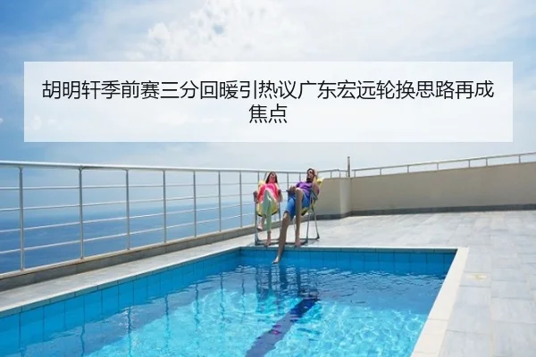 胡明轩季前赛三分回暖引热议广东宏远轮换思路再成焦点