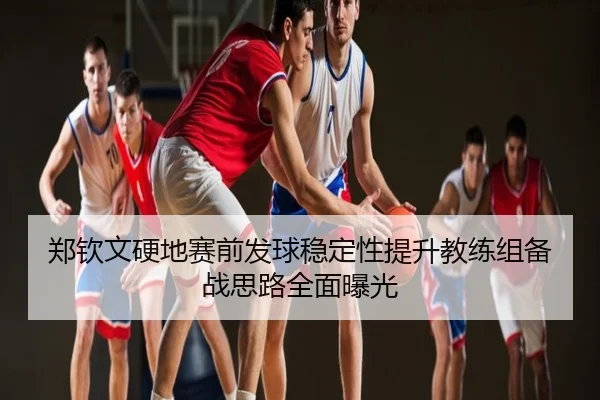 郑钦文硬地赛前发球稳定性提升教练组备战思路全面曝光