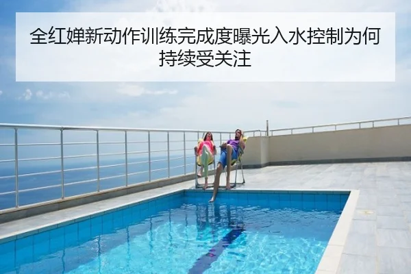 全红婵新动作训练完成度曝光入水控制为何持续受关注
